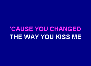 'CAUSE YOU CHANGED

THE WAY YOU KISS ME