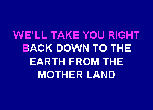 WELL TAKE YOU RIGHT
BACK DOWN TO THE
EARTH FROM THE
MOTHER LAND
