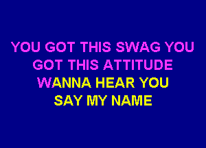 YOU GOT THIS SWAG YOU
GOT THIS ATTITUDE

WANNA HEAR YOU
SAY MY NAME