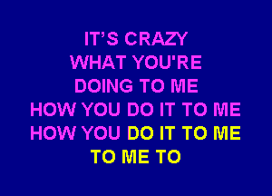 ITS CRAZY
WHAT YOU'RE
DOING TO ME

HOW YOU DO IT TO ME
HOW YOU DO IT TO ME
TO ME TO