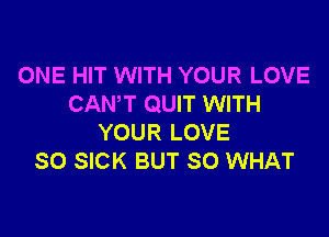 ONE HIT WITH YOUR LOVE
CAN'T QUIT WITH

YOUR LOVE
SO SICK BUT SO WHAT