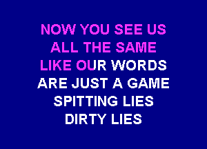 NOW YOU SEE US
ALL THE SAME
LIKE OUR WORDS
ARE JUST A GAME
SPITTING LIES

DIRTY LIES l