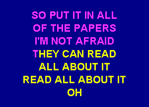 SO PUT IT IN ALL
OF THE PAPERS
I'M NOT AFRAID
THEY CAN READ
ALL ABOUT IT
READ ALL ABOUT IT

OH I