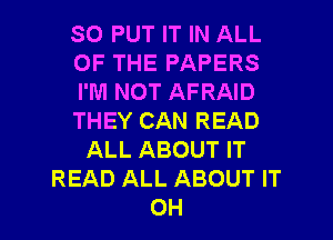 SO PUT IT IN ALL
OF THE PAPERS
I'M NOT AFRAID
THEY CAN READ
ALL ABOUT IT
READ ALL ABOUT IT

OH I