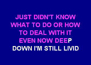 JUST DIDN'T KNOW
WHAT TO DO 0R HOW
TO DEAL WITH IT
EVEN NOW DEEP
DOWN I'M STILL LIVID