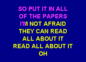 SO PUT IT IN ALL
OF THE PAPERS
I'M NOT AFRAID
THEY CAN READ
ALL ABOUT IT
READ ALL ABOUT IT

OH I