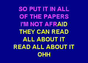 SO PUT IT IN ALL
OF THE PAPERS
I'M NOT AFRAID
THEY CAN READ
ALL ABOUT IT
READ ALL ABOUT IT

OHH l