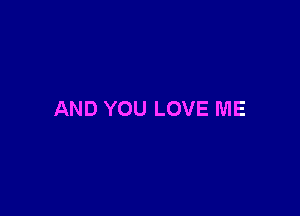 AND YOU LOVE ME