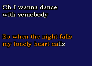 Oh I wanna dance
with somebody

So when the night falls
my lonely heart calls