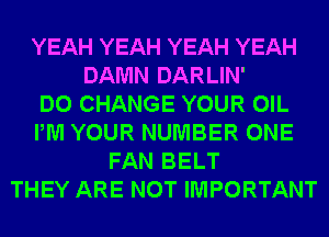 YEAH YEAH YEAH YEAH
DAMN DARLIN'

DO CHANGE YOUR OIL
PM YOUR NUMBER ONE
FAN BELT
THEY ARE NOT IMPORTANT