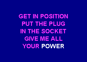 GET IN POSITION
PUT THE PLUG

IN THE SOCKET
GIVE ME ALL
YOUR POWER