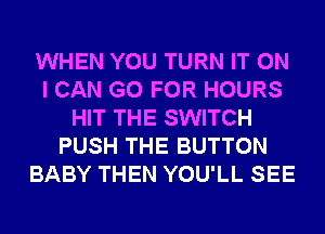 WHEN YOU TURN IT ON
I CAN GO FOR HOURS
HIT THE SWITCH
PUSH THE BUTTON
BABY THEN YOU'LL SEE