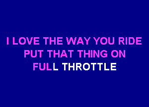 I LOVE THE WAY YOU RIDE

PUT THAT THING ON
FULL THROTTLE