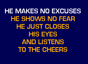 HE MAKES NO EXCUSES
HE SHOWS N0 FEAR
HE JUST CLOSES
HIS EYES
AND LISTENS
TO THE CHEERS
