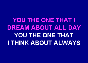 YOU THE ONE THAT I
DREAM ABOUT ALL DAY
YOU THE ONE THAT
I THINK ABOUT ALWAYS