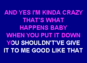 AND YES I'M KINDA CRAZY
THAT'S WHAT
HAPPENS BABY
WHEN YOU PUT IT DOWN
YOU SHOULDN'T'VE GIVE
IT TO ME GOOD LIKE THAT