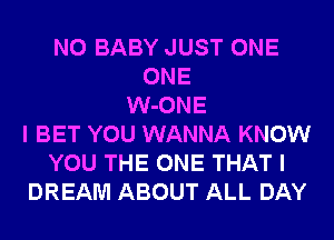 N0 BABY JUST ONE
ONE
W-ONE
I BET YOU WANNA KNOW
YOU THE ONE THAT I
DREAM ABOUT ALL DAY