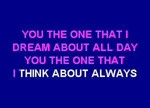 YOU THE ONE THAT I
DREAM ABOUT ALL DAY
YOU THE ONE THAT
I THINK ABOUT ALWAYS