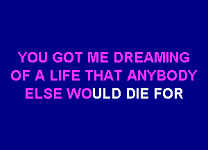 YOU GOT ME DREAMING
OF A LIFE THAT ANYBODY
ELSE WOULD DIE FOR