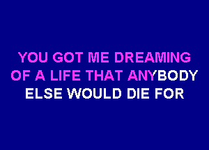 YOU GOT ME DREAMING
OF A LIFE THAT ANYBODY
ELSE WOULD DIE FOR