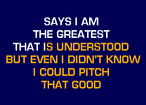 SAYS I AM
THE GREATEST
THAT IS UNDERSTOOD
BUT EVEN I DIDN'T KNOW
I COULD PITCH
THAT GOOD