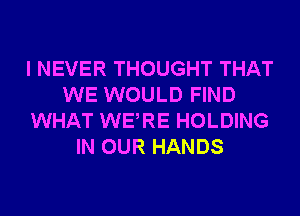 I NEVER THOUGHT THAT
WE WOULD FIND
WHAT WERE HOLDING
IN OUR HANDS