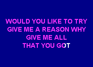 WOULD YOU LIKE TO TRY
GIVE ME A REASON WHY

GIVE ME ALL
THAT YOU GOT