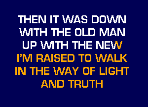 THEN IT WAS DOWN
WITH THE OLD MAN
UP WITH THE NEW
I'M RAISED T0 WALK
IN THE WAY OF LIGHT
AND TRUTH