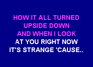 HOW IT ALL TURNED
UPSIDE DOWN
AND WHEN I LOOK
AT YOU RIGHT NOW
IT'S STRANGE 'CAUSE..