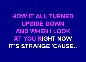 HOW IT ALL TURNED
UPSIDE DOWN
AND WHEN I LOOK
AT YOU RIGHT NOW
IT'S STRANGE 'CAUSE..