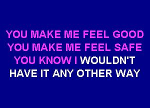 YOU MAKE ME FEEL GOOD
YOU MAKE ME FEEL SAFE
YOU KNOW I WOULDN'T
HAVE IT ANY OTHER WAY