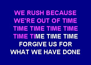 WE RUSH BECAUSE
WE'RE OUT OF TIME
TIME TIME TIME TIME
TIME TIME TIME TIME
FORGIVE US FOR
WHAT WE HAVE DONE