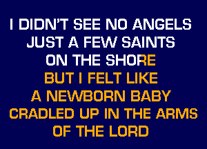 I DIDN'T SEE N0 ANGELS
JUST A FEW SAINTS
ON THE SHORE
BUT I FELT LIKE

A NEWBORN BABY
CRADLED UP IN THE ARMS

OF THE LORD