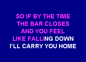 SO IF BY THE TIME
THE BAR CLOSES
AND YOU FEEL
LIKE FALLING DOWN
PLL CARRY YOU HOME