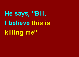He says, Bill,
I believe this is

killing me
