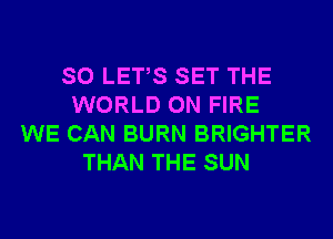 SO LETS SET THE
WORLD ON FIRE
WE CAN BURN BRIGHTER
THAN THE SUN