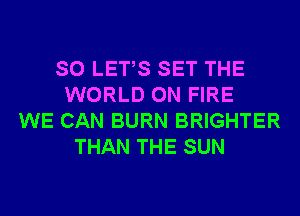 SO LETS SET THE
WORLD ON FIRE
WE CAN BURN BRIGHTER
THAN THE SUN