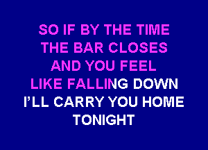 SO IF BY THE TIME
THE BAR CLOSES
AND YOU FEEL
LIKE FALLING DOWN
PLL CARRY YOU HOME
TONIGHT