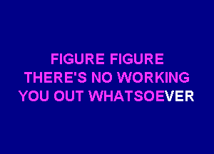 FIGURE FIGURE

THERE'S NO WORKING
YOU OUT WHATSOEVER