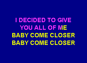 IDECIDED TO GIVE
YOU ALL OF ME
BABY COME CLOSER
BABY COME CLOSER