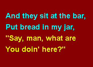And they sit at the bar,
Put bread in my jar,

Say, man, what are
You doin' here?