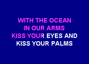 WITH THE OCEAN
IN OUR ARMS

KISS YOUR EYES AND
KISS YOUR PALMS
