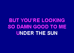 BUT YOURE LOOKING

SO DAMN GOOD TO ME
UNDER THE SUN