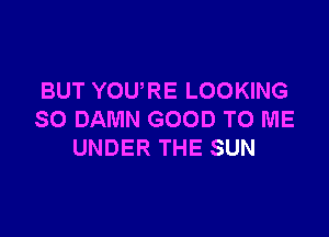 BUT YOURE LOOKING

SO DAMN GOOD TO ME
UNDER THE SUN