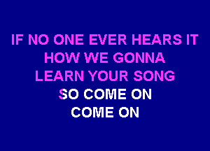 IF NO ONE EVER HEARS IT
HOW WE GONNA
LEARN YOUR SONG
SO COME ON
COME ON