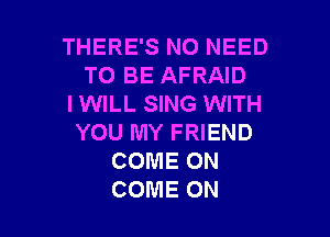 THERE'S NO NEED
TO BE AFRAID
I WILL SING WITH

YOU MY FRIEND
COME ON
COME ON