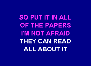 SO PUT IT IN ALL
OF THE PAPERS

I'M NOT AFRAID
THEY CAN READ
ALL ABOUT IT