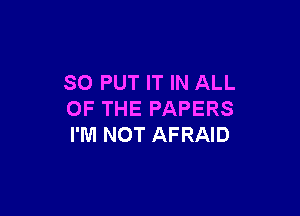 SO PUT IT IN ALL

OF THE PAPERS
I'M NOT AFRAID