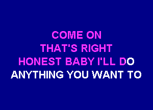 COME ON
THAT'S RIGHT

HONEST BABY I'LL DO
ANYTHING YOU WANT TO