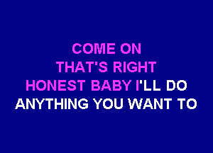 COME ON
THAT'S RIGHT

HONEST BABY I'LL DO
ANYTHING YOU WANT TO